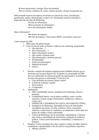 •Custos operacionais, entregas, fluxo de produção.
     •Novos clientes, relatórios de visitas, clientes ausentes, clientes recuperados etc.

SIM demanda recursos da empresa envolvidos no sistema de coleta, classificação,
qualificação, análise, disseminação e arquivo de informações recentes colocadas à
disposição das decisões de Marketing.
                  •Coleta de informações
                  •Processamento de informações
                  •Uso das informações obtidas.

Quais informações?
                •De dentro da empresa;
                •De fora da empresa: várias fontes (IBGE, associações, listas etc.).

Como montar um SIM
        1. Obter apoio da administração.
        2. Fazer revisão de todas as funções e objetivos de marketing, perguntando:
                Que decisões.....?
                Que informações....?
                Quais informações recebe?
                Que estudo a situação pede?
                Que informações a diretoria precisa?
                Periodicidade?
                Fontes de informações?
                Material de leitura?
                Outros....

          3     Decidir a respeito da estrutura organizacional (trabalhar projetos que se
                encaixem aos recursos disponíveis). O gerente ou encarregado do SIM
                deve ser conhecedor do sistema de gestão da organização e ser habilidoso
                no trato com pessoas e informações. O sim deve ter:
                 a. Clara definição do sistema: Quem é quem?
                 b. Comitê de avaliação e gestão.
                 c. Nível inferior
                 d. Coordenador.
          4     Implantação:
                 a. SIM: contabilidade interna, inteligência de marketing, ciência e
                     pesquisa.
                 b. Contabilidade Interna: uso de dados contábeis, conta a receber
                     (clientes) e contas a pagar (fornecedores, tendências, volumes e
                     valores etc.).
                 c. FORNECER A INFORMAÇÃO CERTA AO GERENTE CERTO.
                 d. Inteligência de Marketing: capacidade de busca de informações
                     secundárias em jornais, revistas, relatórios, feiras, exposições,
                     relatórios e entrevistas de vendedores, levantamento e observação nos
                     pontos de vendas e leitura selecionada.
                 e. Ciência de Marketing: uso de tecnologia, computadores e sistemas
                     para coleta e consolidação de informações, produção de relatórios,
                     gráficos. Utiliza como ferramentas a matemática, a estatística e a
                     pesquisa.
          5     Pesquisa: Forma sistemática de coleta, registro e análise de dados relativos
                a problemas e oportunidades a fim de resolver um problema específico.
                 a. Método científico

                                                                                            2
 