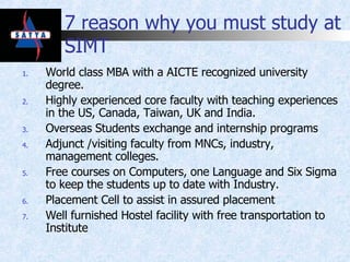 7 reason why you must study at SIMT World class MBA with a AICTE recognized university degree. Highly experienced core faculty with teaching experiences in the US, Canada, Taiwan, UK and India.  Overseas Students exchange and internship programs Adjunct /visiting faculty from MNCs, industry, management colleges. Free courses on Computers, one Language and Six Sigma to keep the students up to date with Industry. Placement Cell to assist in assured placement Well furnished Hostel facility with free transportation to Institute 
