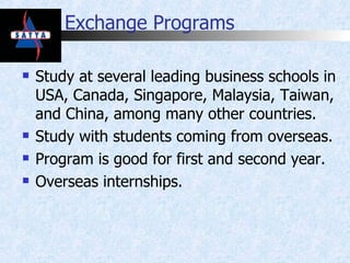 Exchange Programs Study at several leading business schools in USA, Canada, Singapore, Malaysia, Taiwan, and China, among many other countries. Study with students coming from overseas. Program is good for first and second year. Overseas internships. 