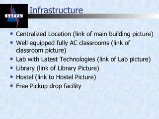 Infrastructure Centralized Location (link of main building picture) Well equipped fully AC classrooms (link of classroom picture) Lab with Latest Technologies (link of Lab picture) Library (link of Library Picture) Hostel (link to Hostel Picture) Free Pickup drop facility 