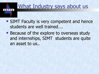 What Industry says about us SIMT Faculty is very competent and hence students are well trained…. Because of the explore to overseas study and internships, SIMT  students are quite an asset to us.. 