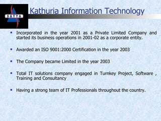 Kathuria Information Technology Incorporated in the year 2001 as a Private Limited Company and started its business operations in 2001-02 as a corporate entity. Awarded an ISO 9001:2000 Certification in the year 2003 The Company became Limited in the year 2003  Total IT solutions company engaged in Turnkey Project, Software , Training and Consultancy Having a strong team of IT Professionals throughout the country. 