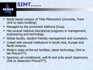 SIMT…… Noida based campus of Tilak Maharastra University, Pune (link to main building). Managed by the prominent Kathuria Group. Has several national educational programs in management, engineering and technology Global faculty, student friendly management and counselors.  Linked with several institutions in South Asia, Europe and North America Modern state-of-the-art facilities, latest technology (link to lab Picture???). Spacious, air-conditioned, well-lit and echo proof classrooms (link to classroom Picture???). 