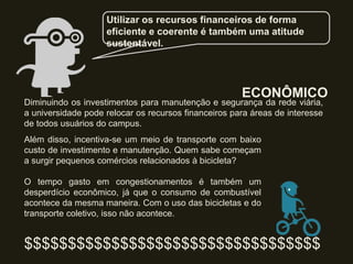 ECONÔMICO
Além disso, incentiva-se um meio de transporte com baixo
custo de investimento e manutenção. Quem sabe começam
a surgir pequenos comércios relacionados à bicicleta?
O tempo gasto em congestionamentos é também um
desperdício econômico, já que o consumo de combustível
acontece da mesma maneira. Com o uso das bicicletas e do
transporte coletivo, isso não acontece.
$$$$$$$$$$$$$$$$$$$$$$$$$$$$$$$$$$
Utilizar os recursos financeiros de forma
eficiente e coerente é também uma atitude
sustentável.
Diminuindo os investimentos para manutenção e segurança da rede viária,
a universidade pode relocar os recursos financeiros para áreas de interesse
de todos usuários do campus.
 