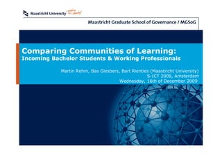 Comparing Communities of Learning:
Incoming Bachelor Students & Working Professionals

            Martin Rehm, Bas Giesbers, Bart Rienties (Maastricht University)
                                                   S-ICT 2009, Amsterdam
                                      Wednesday, 16th of December 2009
 