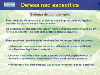 Defesa n ão específica Sistema de complemento É um conjunto de cerca de  20 proteínas  que são produzidas no fígado  e circulam no plasma na sua forma inactiva. Estas proteínas, em diferentes combinações, fornecem 3 tipos de defesa: Aderem às membranas dos micróbios , dificultando a sua mobilidade, auxiliando os fagócitos a destruí-los. Activam a resposta inflamatória  e atraem os fagócitos para o local da  infecção - quimiotaxia, funcionando como sinalizadores químicos. Promovem a lise  (rompimento)  das células invasoras , por ex. bactérias. As proteínas de complemento  actuam numa sequência característica  ou em  “efeito de cascata”,  no qual cada proteína activa a seguinte . MECANISMOS DE  DEFESA 