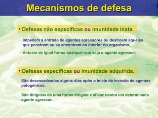 Mecanismos de defesa Defesas n ão específicas   ou  imunidade inata.   Defesas  específicas   ou  imunidade adquirida .   I mpedem a entrada de agentes agressores ou destroem aqueles  que penetram ou se encontram no interior do organismo. Actuam de igual forma   qualquer que seja o agente agressor. S ão desencadeadas alguns dias após o início da invasão de  agentes patog énicos. São dirigidas de uma forma dirigida e eficaz contra um determinado agente agressor. 