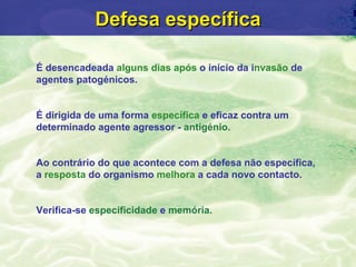 Defesa específica

É desencadeada alguns dias após o início da invasão de
agentes patogénicos.


É dirigida de uma forma específica e eficaz contra um
determinado agente agressor - antigénio.


Ao contrário do que acontece com a defesa não específica,
a resposta do organismo melhora a cada novo contacto.


Verifica-se especificidade e memória.
 