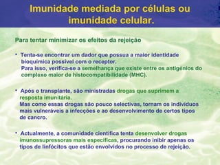 Imunidade mediada por células ou
            imunidade celular.
Para tentar minimizar os efeitos da rejeição

• Tenta-se encontrar um dador que possua a maior identidade
  bioquímica possível com o receptor.
  Para isso, verifica-se a semelhança que existe entre os antigénios do
  complexo maior de histocompatibílidade (MHC).

• Após o transplante, são ministradas drogas que suprimem a
 resposta imunitária.
 Mas como essas drogas são pouco selectivas, tornam os indivíduos
 mais vulneráveis a infecções e ao desenvolvimento de certos tipos
 de cancro.

• Actualmente, a comunidade científica tenta desenvolver drogas
 imunossupressoras mais específicas, procurando inibir apenas os
 tipos de linfócitos que estão envolvidos no processo de rejeição.
 
