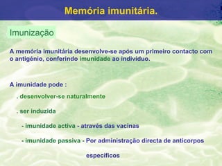 Memória imunitária.

Imunização

A memória imunitária desenvolve-se após um primeiro contacto com
o antigénio, conferindo imunidade ao indivíduo.



A imunidade pode :
  . desenvolver-se naturalmente

  . ser induzida

   - imunidade activa - através das vacinas

   - imunidade passiva - Por administração directa de anticorpos

                        específicos
 