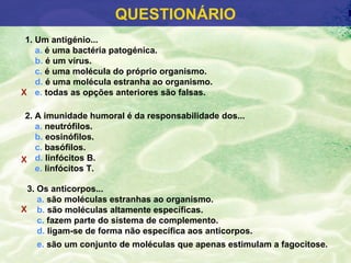 QUESTIONÁRIO
 1. Um antigénio...
    a. é uma bactéria patogénica.
    b. é um vírus.
    c. é uma molécula do próprio organismo.
    d. é uma molécula estranha ao organismo.
X e. todas as opções anteriores são falsas.

 2. A imunidade humoral é da responsabilidade dos...
    a. neutrófilos.
    b. eosinófilos.
    c. basófilos.
X d. linfócitos B.
    e. linfócitos T.

 3. Os anticorpos...
    a. são moléculas estranhas ao organismo.
X b. são moléculas altamente específicas.
    c. fazem parte do sistema de complemento.
    d. ligam-se de forma não específica aos anticorpos.
   e. são um conjunto de moléculas que apenas estimulam a fagocitose.
 