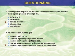 QUESTIONÁRIO

4. Uma segunda resposta imunitária a uma mesma infecção é sempre
   mais rápida graças à presença de...
  a. linfócitos B.
  b. neutrófilos.
X c. células-memória.
  d. plasmócitos.
  e. macrófagos.


 5 As vacinas são fluidos que...
    a. contêm anticorpos.
    b. contêm agentes patogénicos activos.
    c. não contêm agentes patogénicos.
    d. nunca levam ao desenvolvimento de uma doença.
X   e. contêm agentes patogénicos mortos ou atenuados.
 