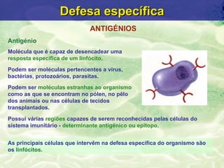 Defesa específica
                             ANTIGÉNIOS
Antigénio
Molécula que é capaz de desencadear uma
resposta específica de um linfócito.

Podem ser moléculas pertencentes a vírus,
bactérias, protozoários, parasitas.
Podem ser moléculas estranhas ao organismo
como as que se encontram no pólen, no pêlo
dos animais ou nas células de tecidos
transplantados.

Possui várias regiões capazes de serem reconhecidas pelas células do
sistema imunitário - determinante antigénico ou epítopo.


As principais células que intervêm na defesa específica do organismo são
os linfócitos.
 