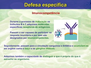 Defesa específica
                         Imunocompetência

     Durante o processo de maturação os
     linfócitos B e T adquirem moléculas
     específicas receptoras de antigénios.

     Passam a ser capazes de participar na
     resposta imunitária e por isso são
     designados por imunocompetentes.


Seguidamente, passam para a circulação sanguínea e linfática e acumulam-se
em órgãos como o baço e os gânglios lifáticos.


Adquirem também a capacidade de distinguir o que é próprio do que é
estranho ao organismo.
 