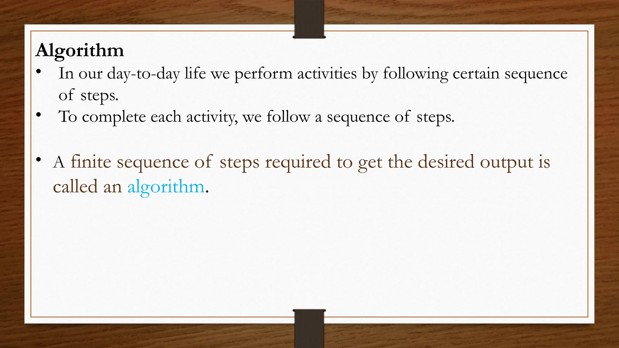 Algorithm
• In our day-to-day life we perform activities by following certain sequence
of steps.
• To complete each activity, we follow a sequence of steps.
• A finite sequence of steps required to get the desired output is
called an algorithm.
 