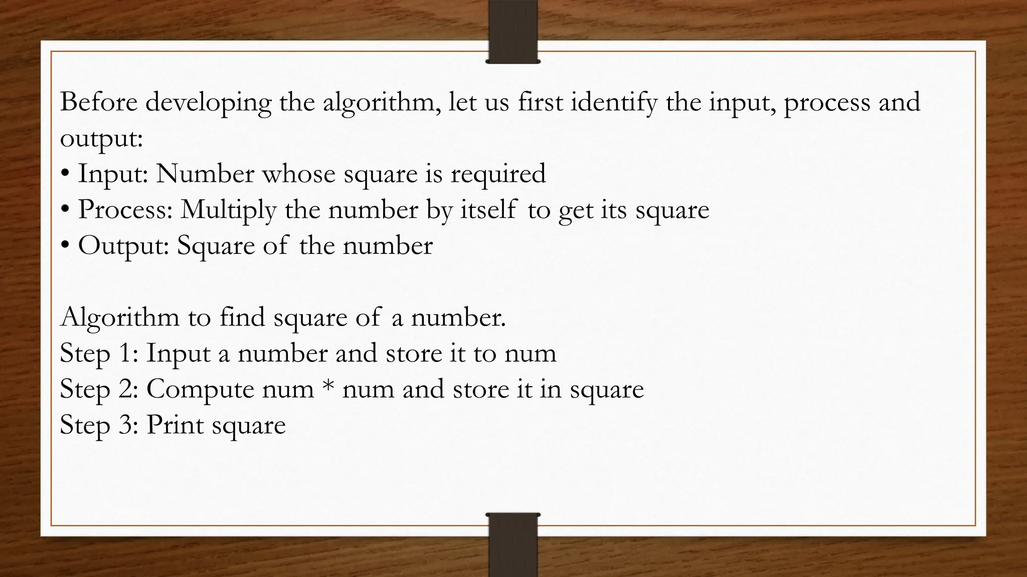 Before developing the algorithm, let us first identify the input, process and
output:
• Input: Number whose square is required
• Process: Multiply the number by itself to get its square
• Output: Square of the number
Algorithm to find square of a number.
Step 1: Input a number and store it to num
Step 2: Compute num * num and store it in square
Step 3: Print square
 