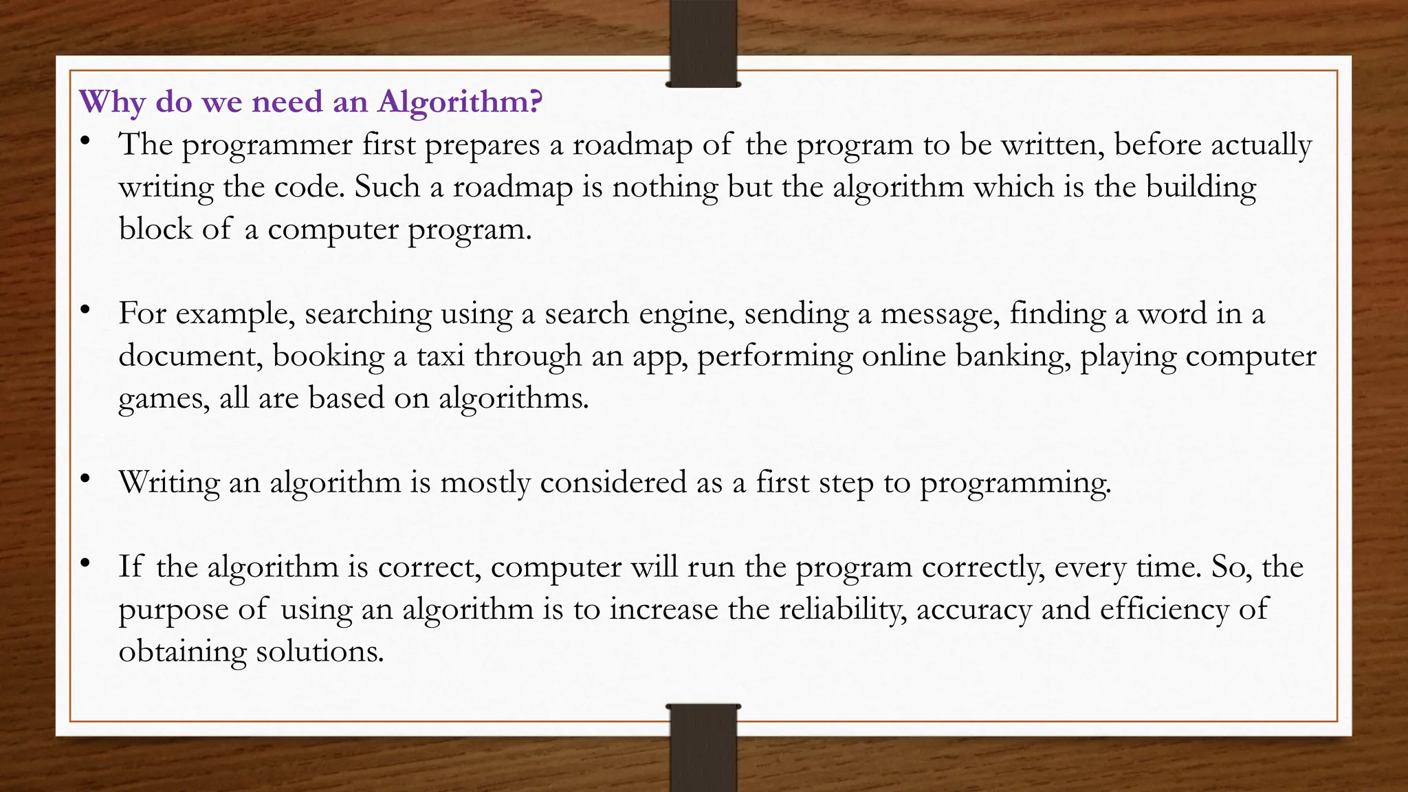 Why do we need an Algorithm?
• The programmer first prepares a roadmap of the program to be written, before actually
writing the code. Such a roadmap is nothing but the algorithm which is the building
block of a computer program.
• For example, searching using a search engine, sending a message, finding a word in a
document, booking a taxi through an app, performing online banking, playing computer
games, all are based on algorithms.
• Writing an algorithm is mostly considered as a first step to programming.
• If the algorithm is correct, computer will run the program correctly, every time. So, the
purpose of using an algorithm is to increase the reliability, accuracy and efficiency of
obtaining solutions.
 