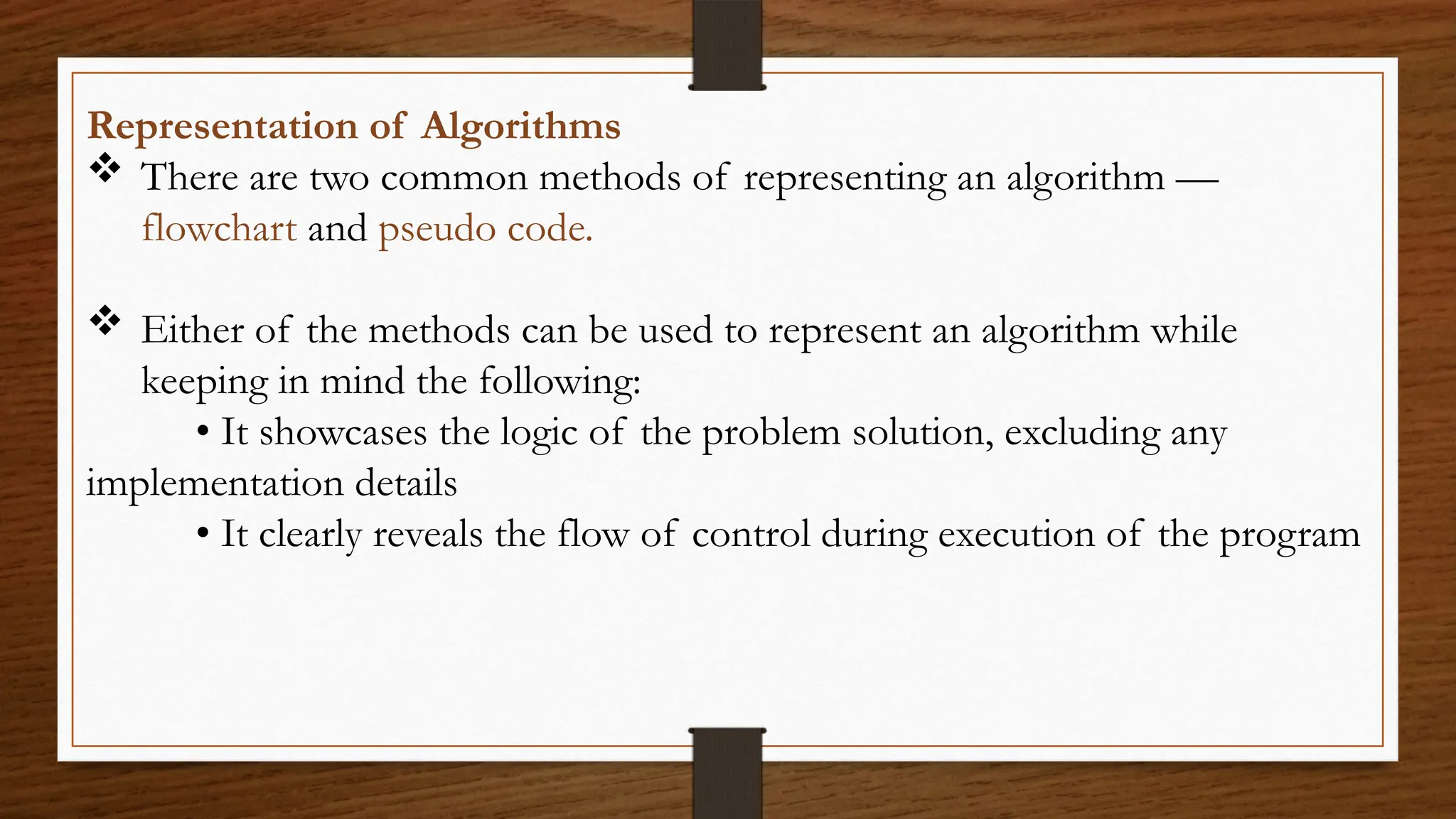 Representation of Algorithms
 There are two common methods of representing an algorithm —
flowchart and pseudo code.
 Either of the methods can be used to represent an algorithm while
keeping in mind the following:
• It showcases the logic of the problem solution, excluding any
implementation details
• It clearly reveals the flow of control during execution of the program
 