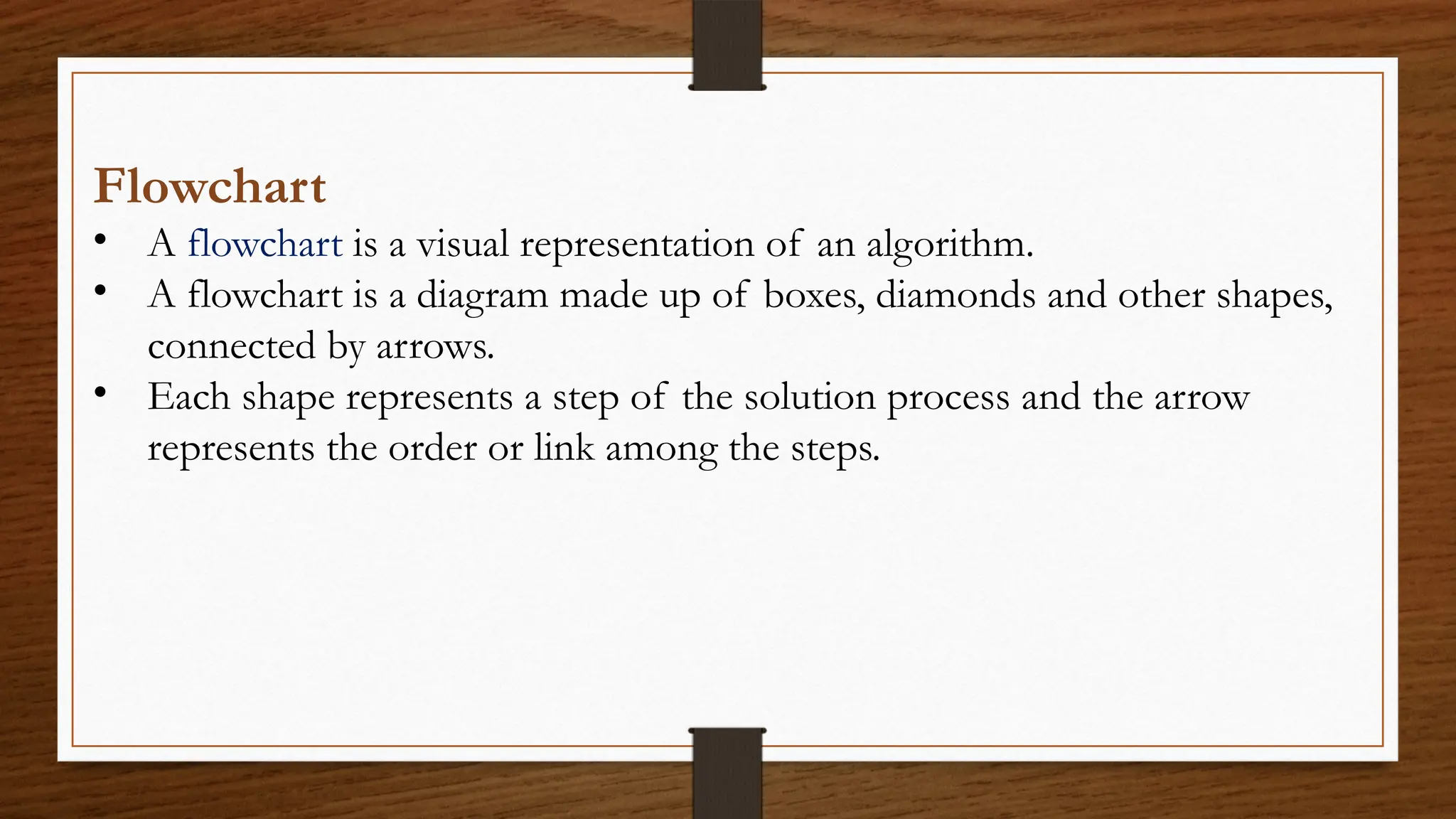 Flowchart
• A flowchart is a visual representation of an algorithm.
• A flowchart is a diagram made up of boxes, diamonds and other shapes,
connected by arrows.
• Each shape represents a step of the solution process and the arrow
represents the order or link among the steps.
 