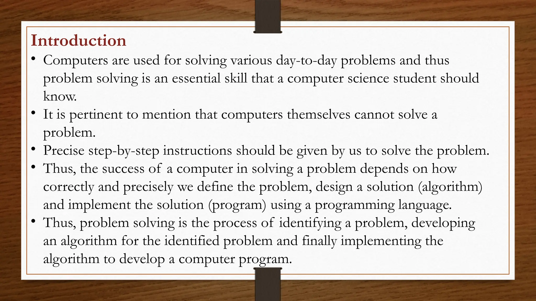 Introduction
• Computers are used for solving various day-to-day problems and thus
problem solving is an essential skill that a computer science student should
know.
• It is pertinent to mention that computers themselves cannot solve a
problem.
• Precise step-by-step instructions should be given by us to solve the problem.
• Thus, the success of a computer in solving a problem depends on how
correctly and precisely we define the problem, design a solution (algorithm)
and implement the solution (program) using a programming language.
• Thus, problem solving is the process of identifying a problem, developing
an algorithm for the identified problem and finally implementing the
algorithm to develop a computer program.
 