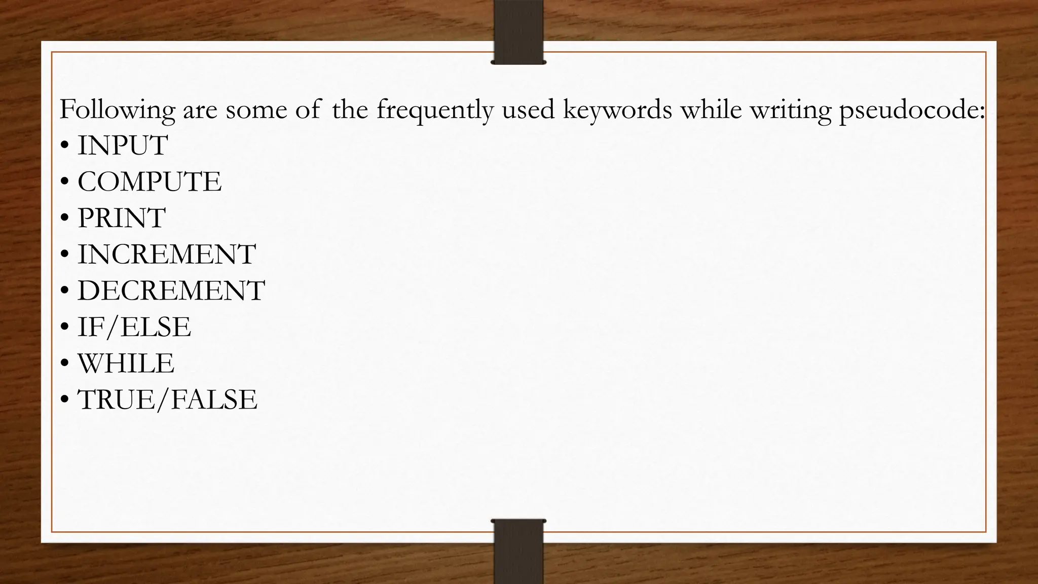 Following are some of the frequently used keywords while writing pseudocode:
• INPUT
• COMPUTE
• PRINT
• INCREMENT
• DECREMENT
• IF/ELSE
• WHILE
• TRUE/FALSE
 