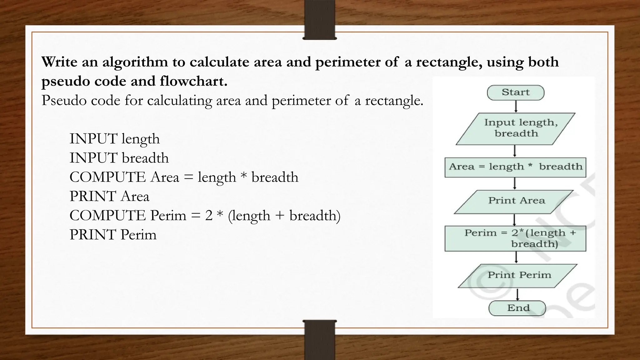 Write an algorithm to calculate area and perimeter of a rectangle, using both
pseudo code and flowchart.
Pseudo code for calculating area and perimeter of a rectangle.
INPUT length
INPUT breadth
COMPUTE Area = length * breadth
PRINT Area
COMPUTE Perim = 2 * (length + breadth)
PRINT Perim
 