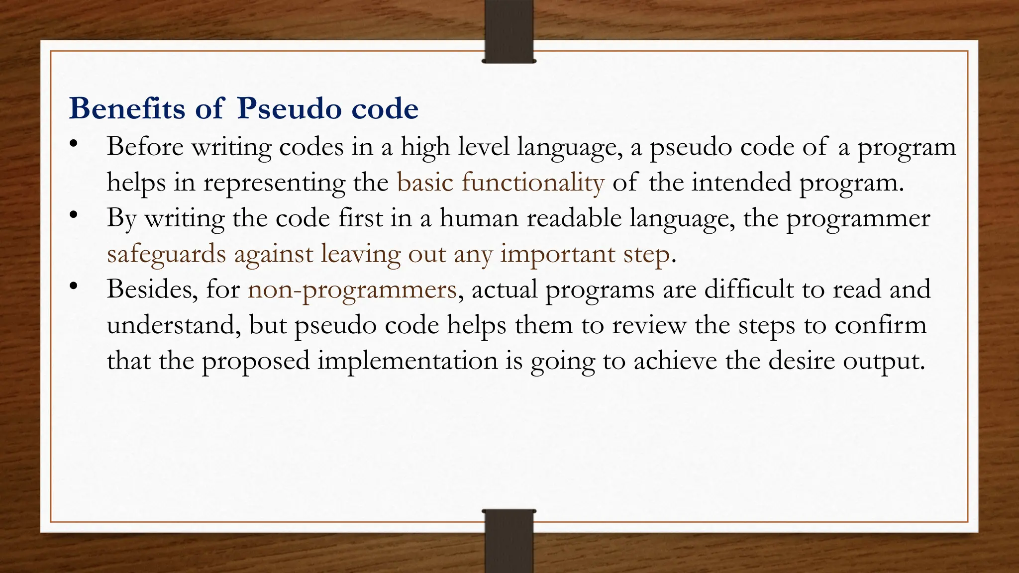 Benefits of Pseudo code
• Before writing codes in a high level language, a pseudo code of a program
helps in representing the basic functionality of the intended program.
• By writing the code first in a human readable language, the programmer
safeguards against leaving out any important step.
• Besides, for non-programmers, actual programs are difficult to read and
understand, but pseudo code helps them to review the steps to confirm
that the proposed implementation is going to achieve the desire output.
 