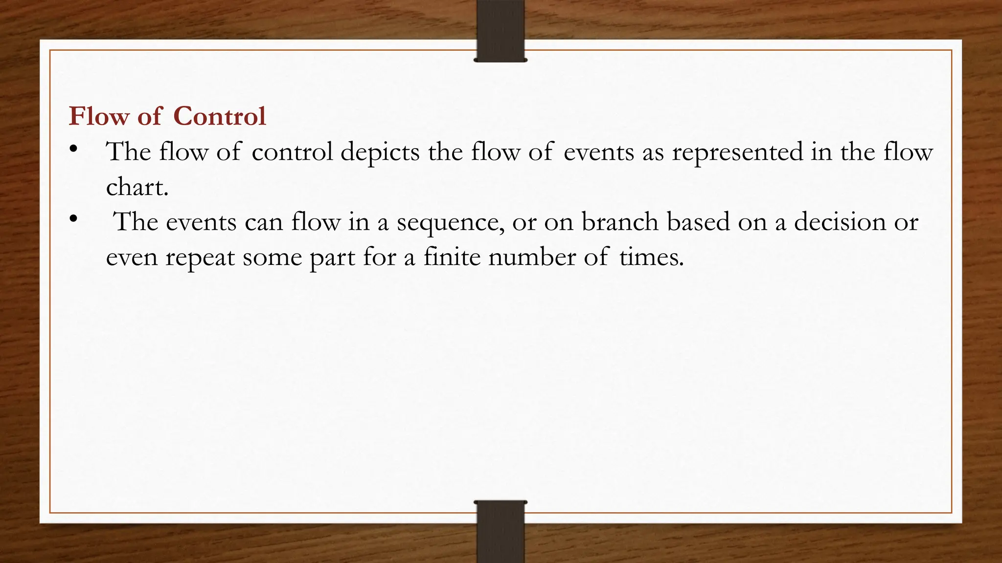 Flow of Control
• The flow of control depicts the flow of events as represented in the flow
chart.
• The events can flow in a sequence, or on branch based on a decision or
even repeat some part for a finite number of times.
 