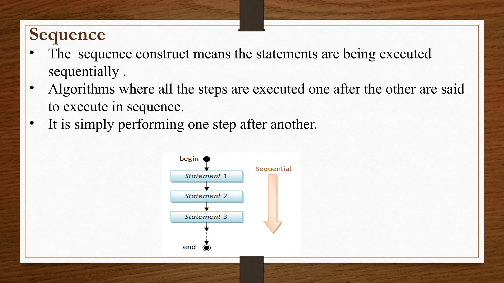 Sequence
• The sequence construct means the statements are being executed
sequentially .
• Algorithms where all the steps are executed one after the other are said
to execute in sequence.
• It is simply performing one step after another.
 