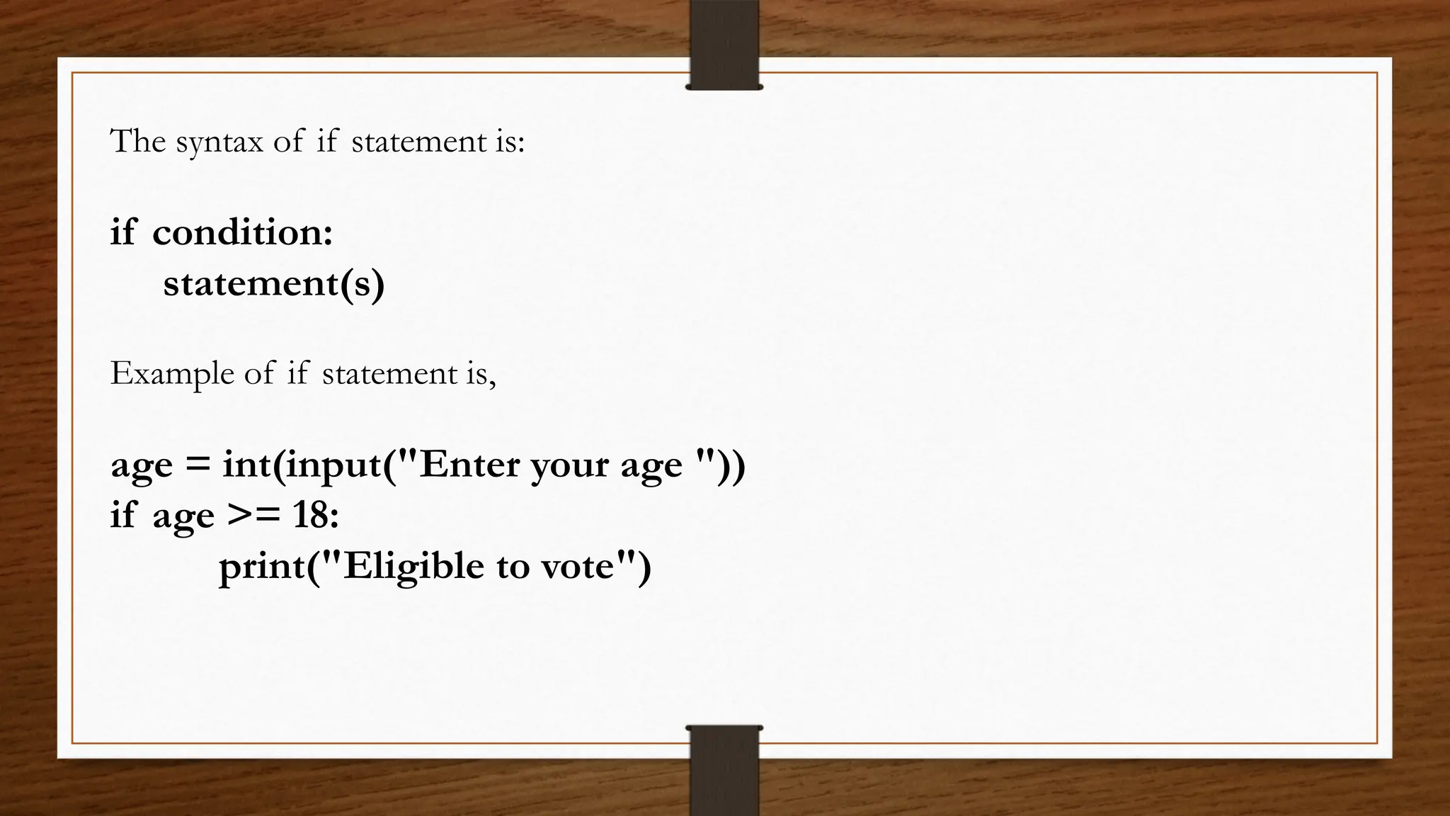 The syntax of if statement is:
if condition:
statement(s)
Example of if statement is,
age = int(input("Enter your age "))
if age >= 18:
print("Eligible to vote")
 