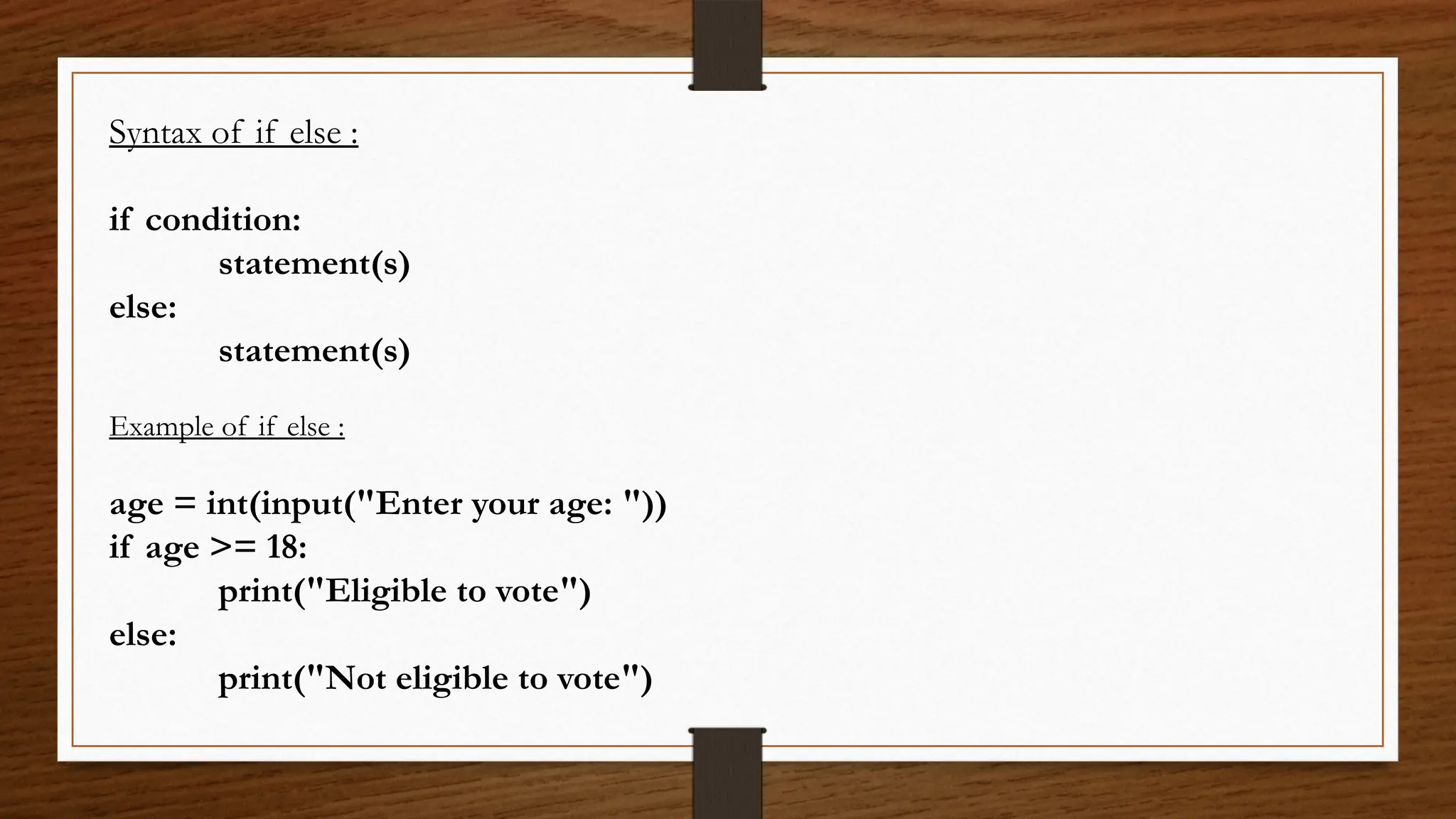 Syntax of if else :
if condition:
statement(s)
else:
statement(s)
Example of if else :
age = int(input("Enter your age: "))
if age >= 18:
print("Eligible to vote")
else:
print("Not eligible to vote")
 
