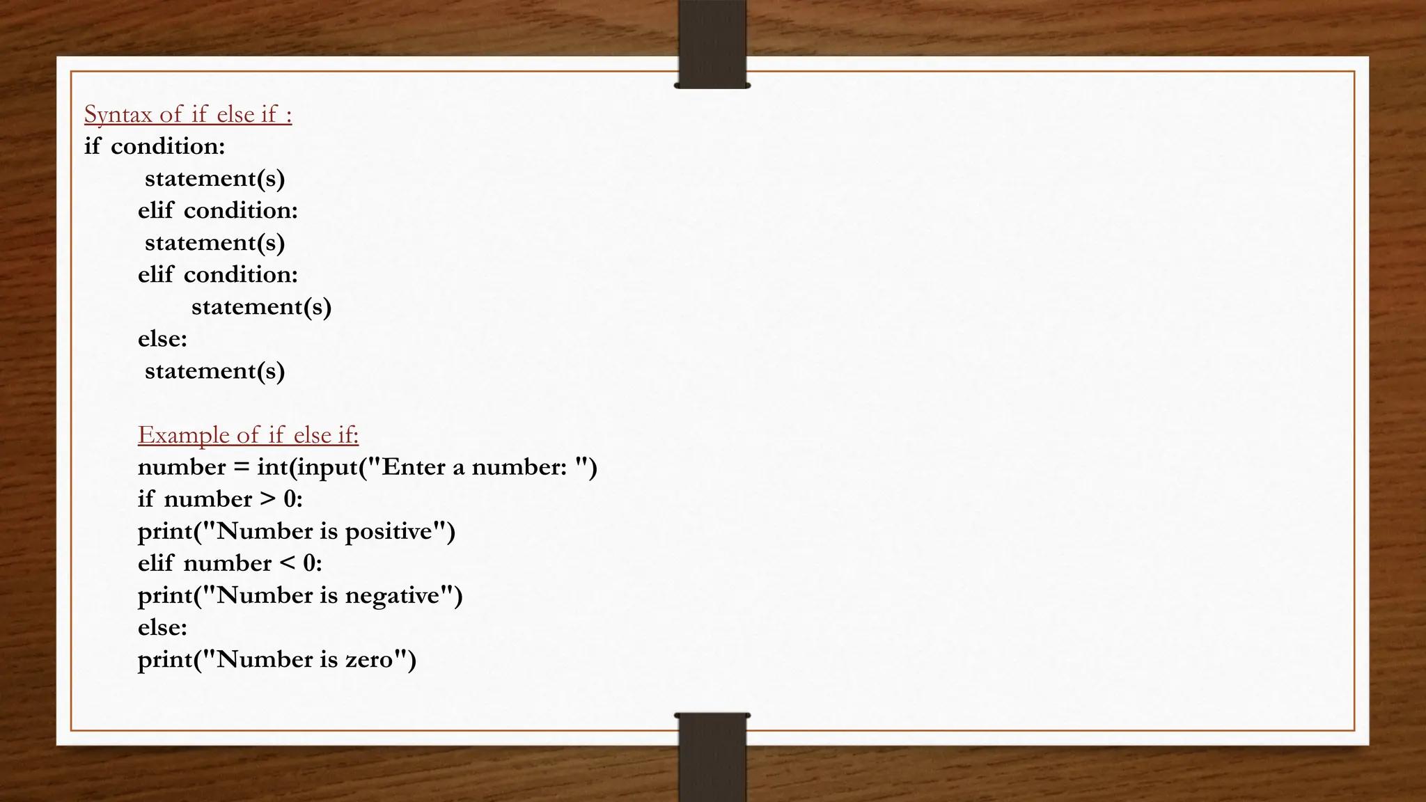Syntax of if else if :
if condition:
statement(s)
elif condition:
statement(s)
elif condition:
statement(s)
else:
statement(s)
Example of if else if:
number = int(input("Enter a number: ")
if number > 0:
print("Number is positive")
elif number < 0:
print("Number is negative")
else:
print("Number is zero")
 