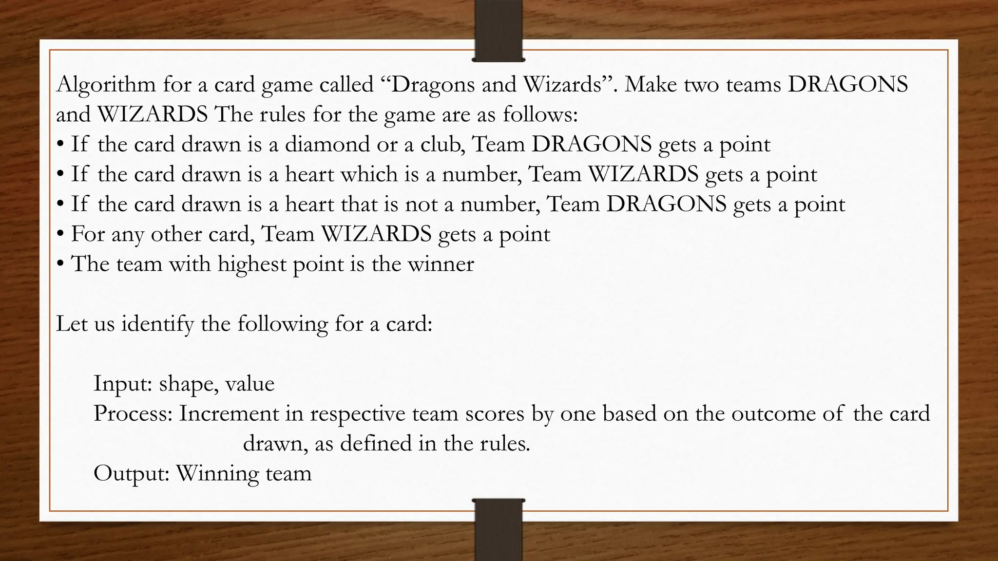 Algorithm for a card game called “Dragons and Wizards”. Make two teams DRAGONS
and WIZARDS The rules for the game are as follows:
• If the card drawn is a diamond or a club, Team DRAGONS gets a point
• If the card drawn is a heart which is a number, Team WIZARDS gets a point
• If the card drawn is a heart that is not a number, Team DRAGONS gets a point
• For any other card, Team WIZARDS gets a point
• The team with highest point is the winner
Let us identify the following for a card:
Input: shape, value
Process: Increment in respective team scores by one based on the outcome of the card
drawn, as defined in the rules.
Output: Winning team
 