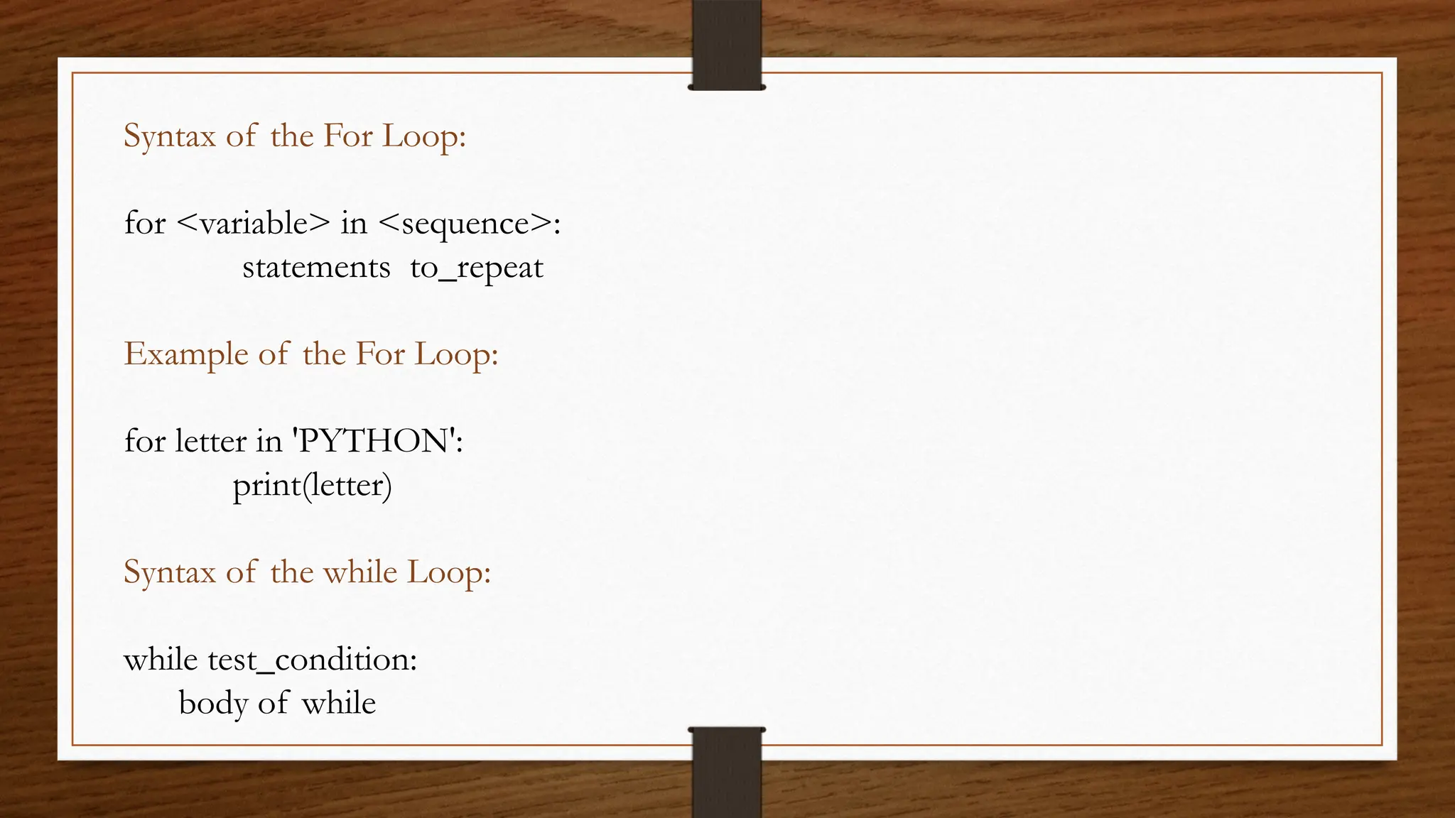 Syntax of the For Loop:
for <variable> in <sequence>:
statements to_repeat
Example of the For Loop:
for letter in 'PYTHON':
print(letter)
Syntax of the while Loop:
while test_condition:
body of while
 