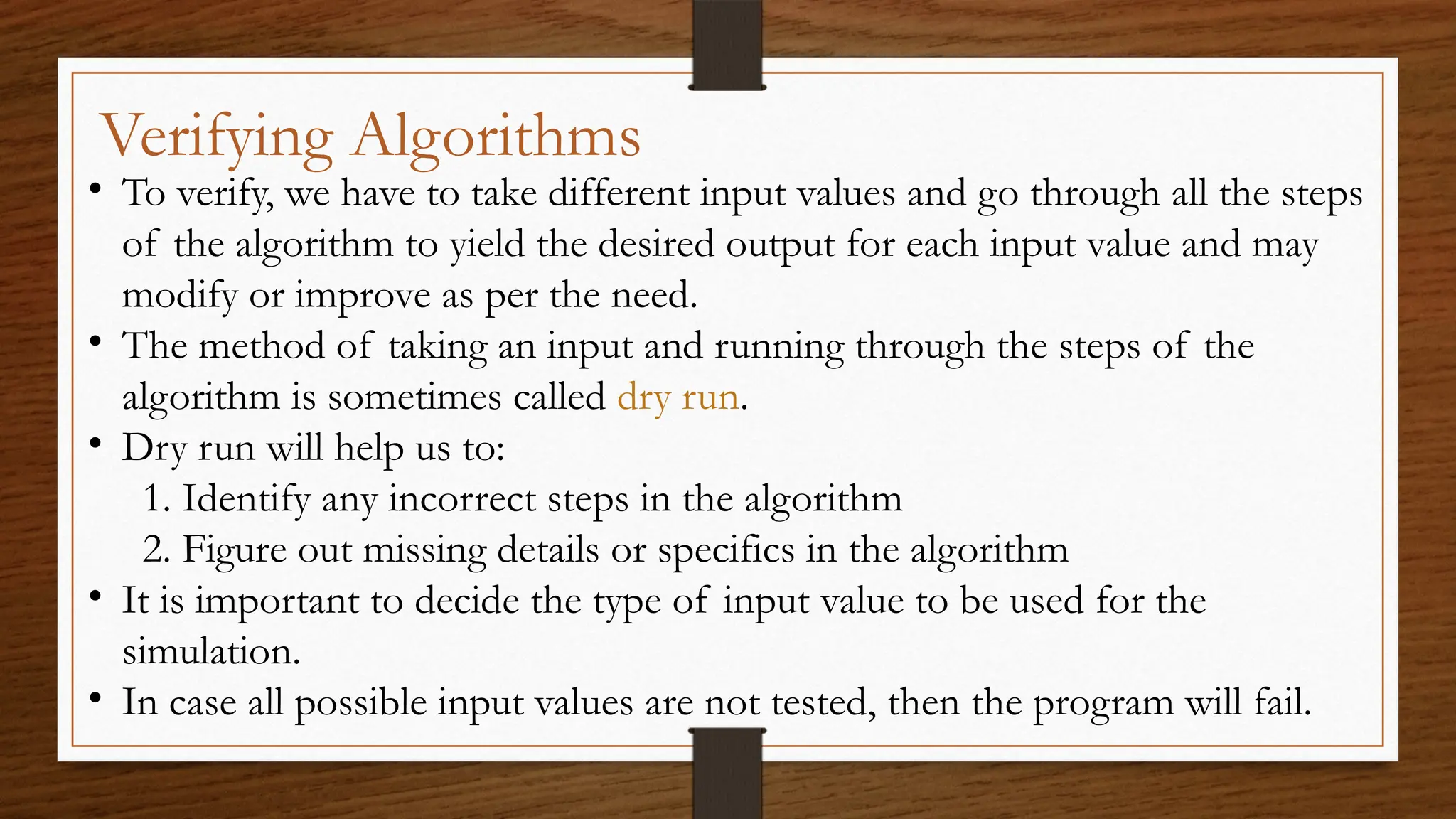 Verifying Algorithms
• To verify, we have to take different input values and go through all the steps
of the algorithm to yield the desired output for each input value and may
modify or improve as per the need.
• The method of taking an input and running through the steps of the
algorithm is sometimes called dry run.
• Dry run will help us to:
1. Identify any incorrect steps in the algorithm
2. Figure out missing details or specifics in the algorithm
• It is important to decide the type of input value to be used for the
simulation.
• In case all possible input values are not tested, then the program will fail.
 