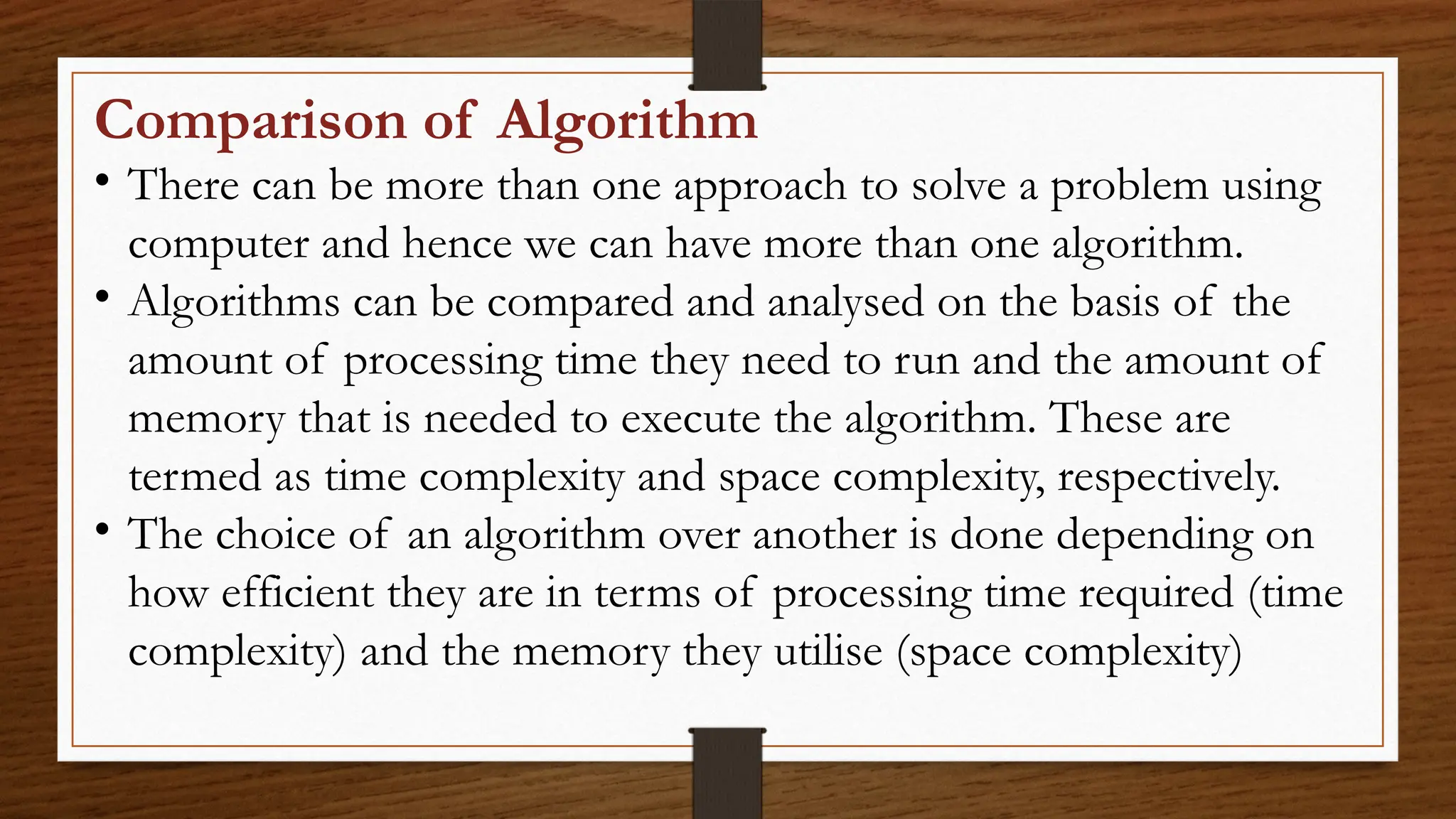 Comparison of Algorithm
• There can be more than one approach to solve a problem using
computer and hence we can have more than one algorithm.
• Algorithms can be compared and analysed on the basis of the
amount of processing time they need to run and the amount of
memory that is needed to execute the algorithm. These are
termed as time complexity and space complexity, respectively.
• The choice of an algorithm over another is done depending on
how efficient they are in terms of processing time required (time
complexity) and the memory they utilise (space complexity)
 