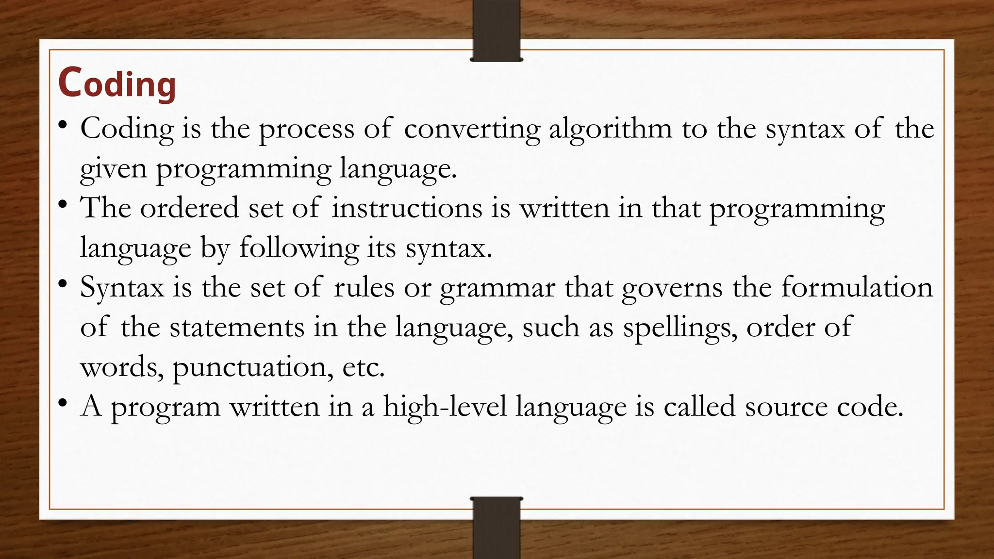 Coding
• Coding is the process of converting algorithm to the syntax of the
given programming language.
• The ordered set of instructions is written in that programming
language by following its syntax.
• Syntax is the set of rules or grammar that governs the formulation
of the statements in the language, such as spellings, order of
words, punctuation, etc.
• A program written in a high-level language is called source code.
 