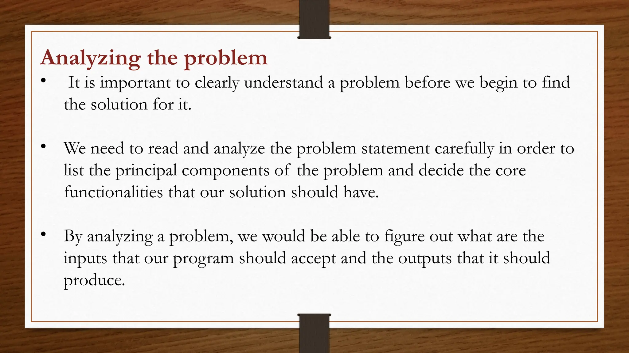 Analyzing the problem
• It is important to clearly understand a problem before we begin to find
the solution for it.
• We need to read and analyze the problem statement carefully in order to
list the principal components of the problem and decide the core
functionalities that our solution should have.
• By analyzing a problem, we would be able to figure out what are the
inputs that our program should accept and the outputs that it should
produce.
 
