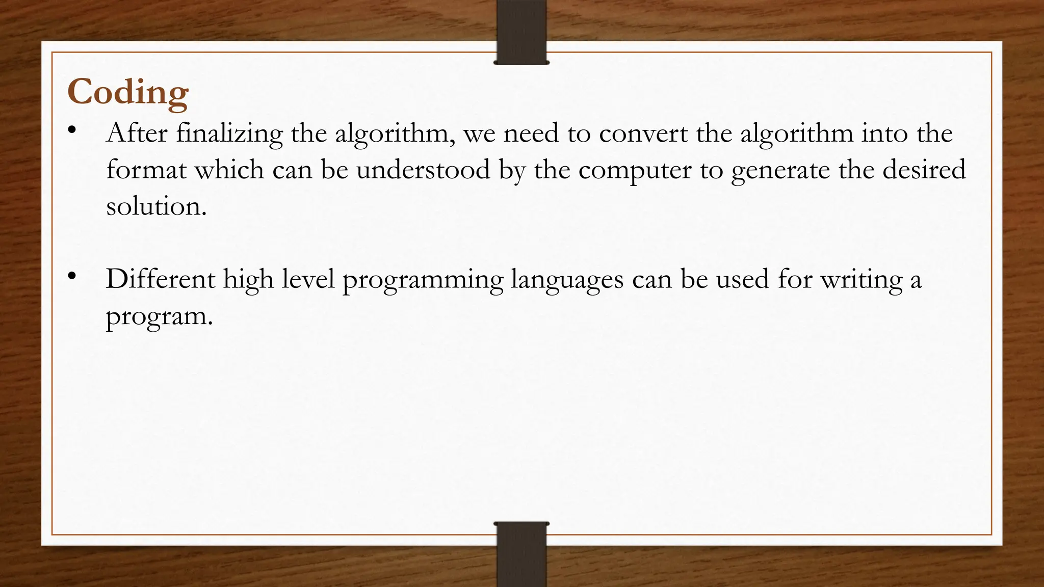 Coding
• After finalizing the algorithm, we need to convert the algorithm into the
format which can be understood by the computer to generate the desired
solution.
• Different high level programming languages can be used for writing a
program.
 