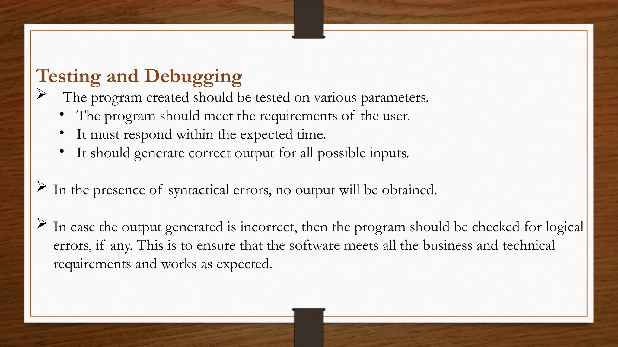 Testing and Debugging
 The program created should be tested on various parameters.
• The program should meet the requirements of the user.
• It must respond within the expected time.
• It should generate correct output for all possible inputs.
 In the presence of syntactical errors, no output will be obtained.
 In case the output generated is incorrect, then the program should be checked for logical
errors, if any. This is to ensure that the software meets all the business and technical
requirements and works as expected.
 