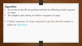 Algorithm
• In our day-to-day life we perform activities by following certain sequence
of steps.
• To complete each activity, we follow a sequence of steps.
• A finite sequence of steps required to get the desired output is
called an algorithm.
 