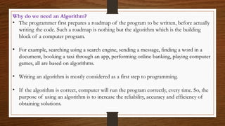 Why do we need an Algorithm?
• The programmer first prepares a roadmap of the program to be written, before actually
writing the code. Such a roadmap is nothing but the algorithm which is the building
block of a computer program.
• For example, searching using a search engine, sending a message, finding a word in a
document, booking a taxi through an app, performing online banking, playing computer
games, all are based on algorithms.
• Writing an algorithm is mostly considered as a first step to programming.
• If the algorithm is correct, computer will run the program correctly, every time. So, the
purpose of using an algorithm is to increase the reliability, accuracy and efficiency of
obtaining solutions.
 