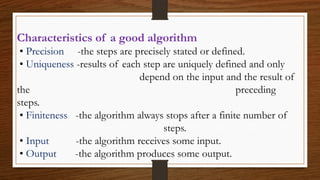 Characteristics of a good algorithm
• Precision -the steps are precisely stated or defined.
• Uniqueness -results of each step are uniquely defined and only
depend on the input and the result of
the preceding
steps.
• Finiteness -the algorithm always stops after a finite number of
steps.
• Input -the algorithm receives some input.
• Output -the algorithm produces some output.
 