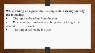 While writing an algorithm, it is required to clearly identify
the following:
• The input to be taken from the user
• Processing or computation to be performed to get the
desired result
• The output desired by the user
 