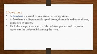Flowchart
• A flowchart is a visual representation of an algorithm.
• A flowchart is a diagram made up of boxes, diamonds and other shapes,
connected by arrows.
• Each shape represents a step of the solution process and the arrow
represents the order or link among the steps.
 