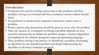 Introduction
• Computers are used for solving various day-to-day problems and thus
problem solving is an essential skill that a computer science student should
know.
• It is pertinent to mention that computers themselves cannot solve a
problem.
• Precise step-by-step instructions should be given by us to solve the problem.
• Thus, the success of a computer in solving a problem depends on how
correctly and precisely we define the problem, design a solution (algorithm)
and implement the solution (program) using a programming language.
• Thus, problem solving is the process of identifying a problem, developing
an algorithm for the identified problem and finally implementing the
algorithm to develop a computer program.
 