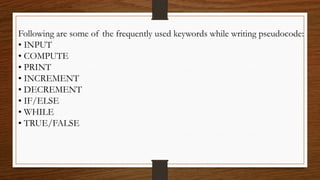 Following are some of the frequently used keywords while writing pseudocode:
• INPUT
• COMPUTE
• PRINT
• INCREMENT
• DECREMENT
• IF/ELSE
• WHILE
• TRUE/FALSE
 