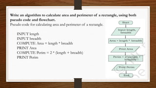 Write an algorithm to calculate area and perimeter of a rectangle, using both
pseudo code and flowchart.
Pseudo code for calculating area and perimeter of a rectangle.
INPUT length
INPUT breadth
COMPUTE Area = length * breadth
PRINT Area
COMPUTE Perim = 2 * (length + breadth)
PRINT Perim
 