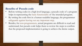 Benefits of Pseudo code
• Before writing codes in a high level language, a pseudo code of a program
helps in representing the basic functionality of the intended program.
• By writing the code first in a human readable language, the programmer
safeguards against leaving out any important step.
• Besides, for non-programmers, actual programs are difficult to read and
understand, but pseudo code helps them to review the steps to confirm
that the proposed implementation is going to achieve the desire output.
 