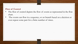 Flow of Control
• The flow of control depicts the flow of events as represented in the flow
chart.
• The events can flow in a sequence, or on branch based on a decision or
even repeat some part for a finite number of times.
 